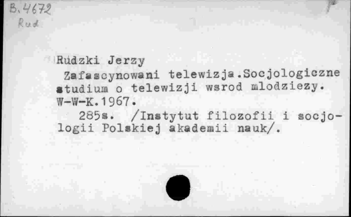 ﻿
Rudzki Jerzy
Zafascynowani telewizja.Socjologiczne etudiua о telewizji wsrod mlodziezy. W-W-K.1967.
285s» /instytut filozofii i socjo-logii Polskiej akademii nauk/.